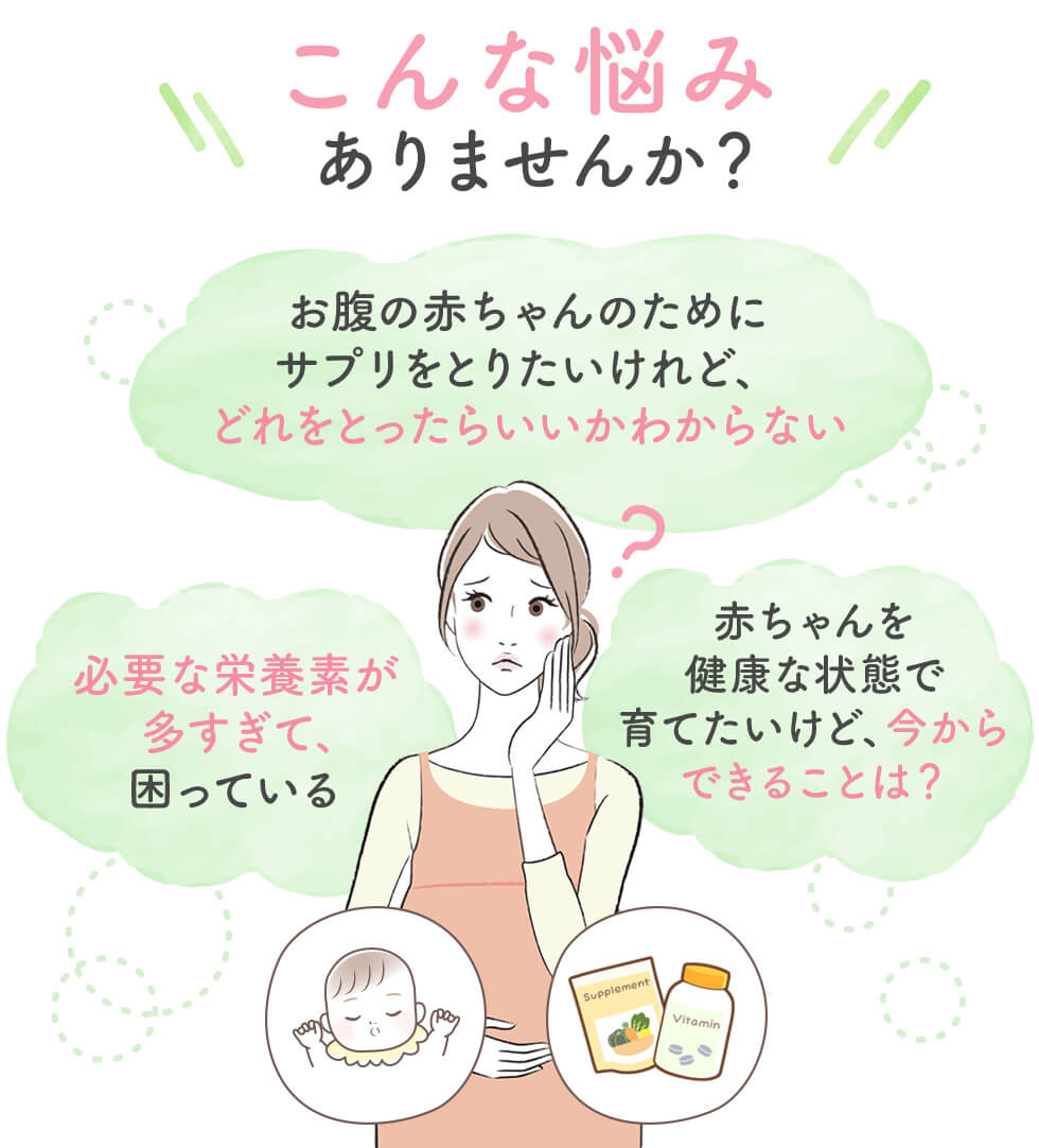 こんなお悩みありませんか？「お腹の赤ちゃんのためにサプリを取り入れたいけど、どうれを撮ったいらいいか分からない」「必要な栄養素が多すぎて、困っている」「赤ちゃんを健康な状態で育てたいけど、今からできることは？」