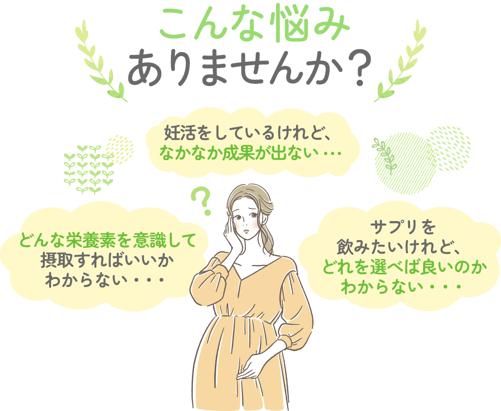 こんなお悩みありませんか?「妊活をしているけど、なかなか成果が出ない」「どんな栄養素を意識して摂取すればいいかわからない」「サプリを飲みたいけどどれを選べば良いか分からない」